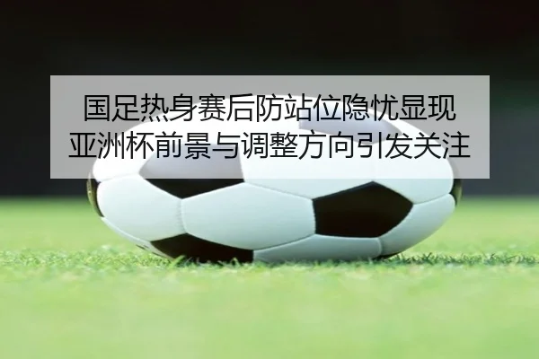国足热身赛后防站位隐忧显现 亚洲杯前景与调整方向引发关注（c7c7.app）
